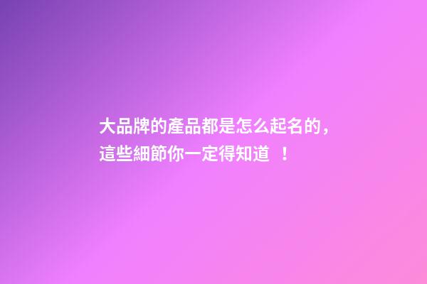 大品牌的產品都是怎么起名的，這些細節你一定得知道！